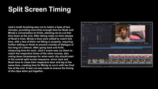 Split Screen Timing
Jack’s tooth brushing was cut to match a base of two
minutes, providing more than enough time for Noah and
Mindy’s conversation to finish, allowing me to cut that
time down at the end. After taking notes on time stamps
of Noah’s lines, Mindy’s lines were edited to match this
time, with a few of them not fitting in properly, requiring
further editing on Noah to prevent overlap of dialogue or
too long of a silence. After going back and forth,
measuring time for each, Jack’s scene was cut down to
match the respective times of the other scenes, also
noting down timestamps for when each clip should start
in the overall split screen sequence, since Jack and
Noah have to close their respective door and tap at the
same time, creating time for Mindy to cut in with her final
line at the end. A test cut was made to ensure the timing
of the clips when put together.
 