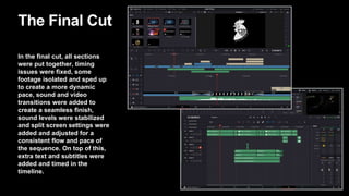 The Final Cut
In the final cut, all sections
were put together, timing
issues were fixed, some
footage isolated and sped up
to create a more dynamic
pace, sound and video
transitions were added to
create a seamless finish,
sound levels were stabilized
and split screen settings were
added and adjusted for a
consistent flow and pace of
the sequence. On top of this,
extra text and subtitles were
added and timed in the
timeline.
 