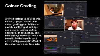 Colour Grading
After all footage to be used was
chosen, I played around with
colour grading possibilities for
a while, exploring all settings
and options, landing on final
ones for each set change. The
final settings were matched and
tuned to be the same in each
clip, creating a realistic effect of
the colours and seamless cuts.
 