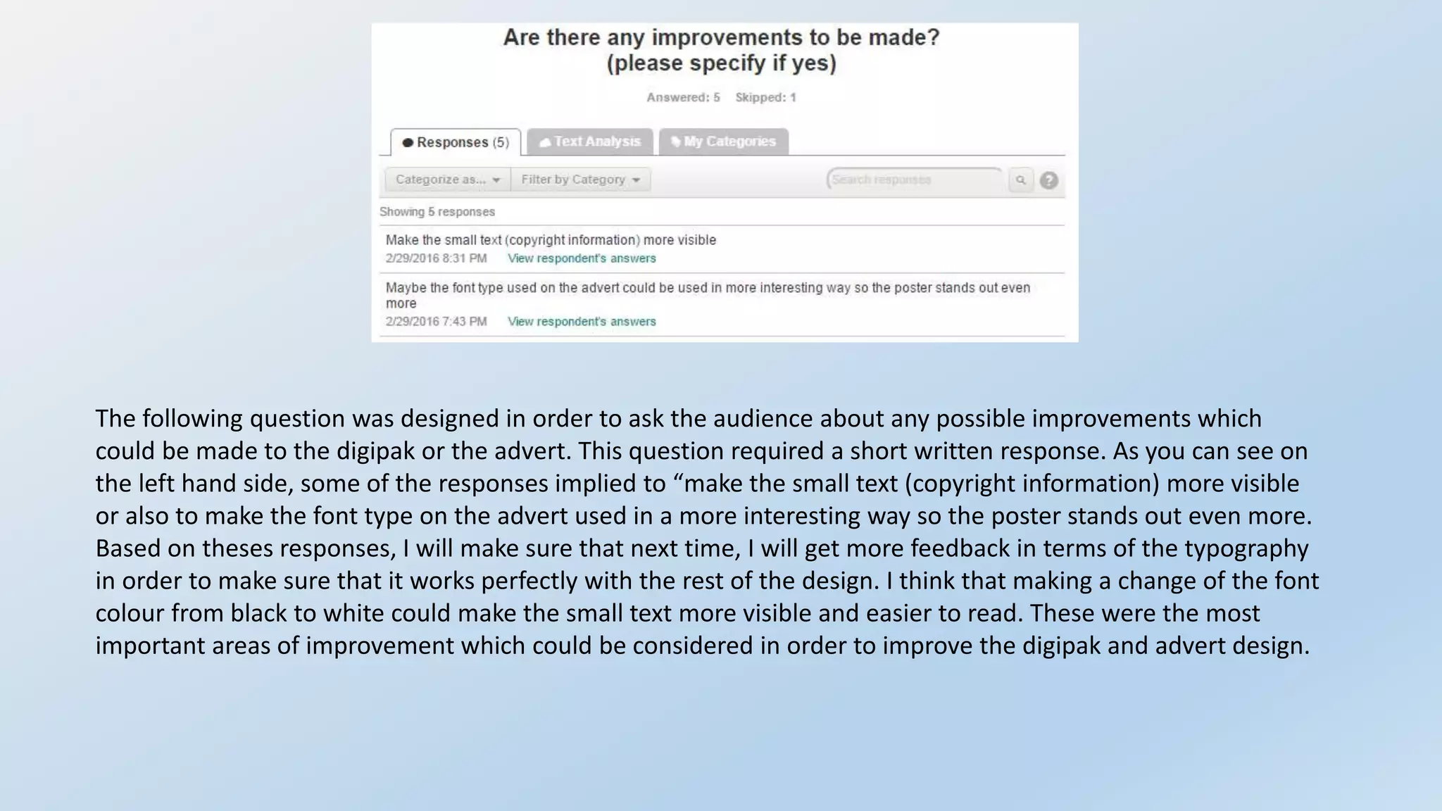 The following question was designed in order to ask the audience about any possible improvements which
could be made to the digipak or the advert. This question required a short written response. As you can see on
the left hand side, some of the responses implied to “make the small text (copyright information) more visible
or also to make the font type on the advert used in a more interesting way so the poster stands out even more.
Based on theses responses, I will make sure that next time, I will get more feedback in terms of the typography
in order to make sure that it works perfectly with the rest of the design. I think that making a change of the font
colour from black to white could make the small text more visible and easier to read. These were the most
important areas of improvement which could be considered in order to improve the digipak and advert design.
 