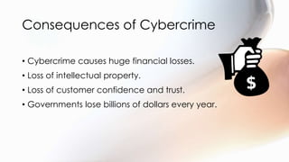 Consequences of Cybercrime
• Cybercrime causes huge financial losses.
• Loss of intellectual property.
• Loss of customer confidence and trust.
• Governments lose billions of dollars every year.
 