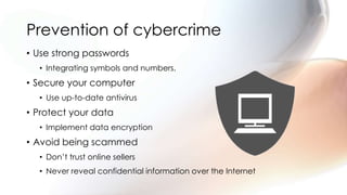 Prevention of cybercrime
• Use strong passwords
• Integrating symbols and numbers.
• Secure your computer
• Use up-to-date antivirus
• Protect your data
• Implement data encryption
• Avoid being scammed
• Don’t trust online sellers
• Never reveal confidential information over the Internet
 
