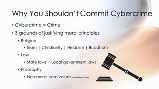 Why You Shouldn’t Commit Cybercrime
• Cybercrime = Crime
• 3 grounds of justifying moral principles
• Religion
• Islam | Christianity | Hinduism | Buddhism
• Law
• State laws | Local government laws
• Philosophy
• Non-moral core values James Moor (2004)
 