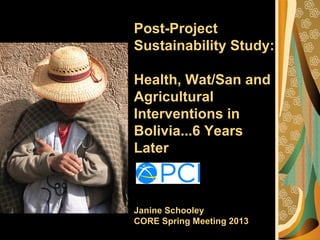 Post-Project
Sustainability Study:
Health, Wat/San and
Agricultural
Interventions in
Bolivia...6 Years
Later
Janine Schooley
CORE Spring Meeting 2013
 