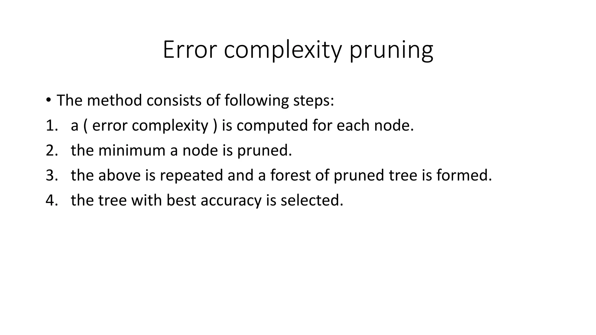 Error complexity pruning
• The method consists of following steps:
1. a ( error complexity ) is computed for each node.
2. the minimum a node is pruned.
3. the above is repeated and a forest of pruned tree is formed.
4. the tree with best accuracy is selected.
 