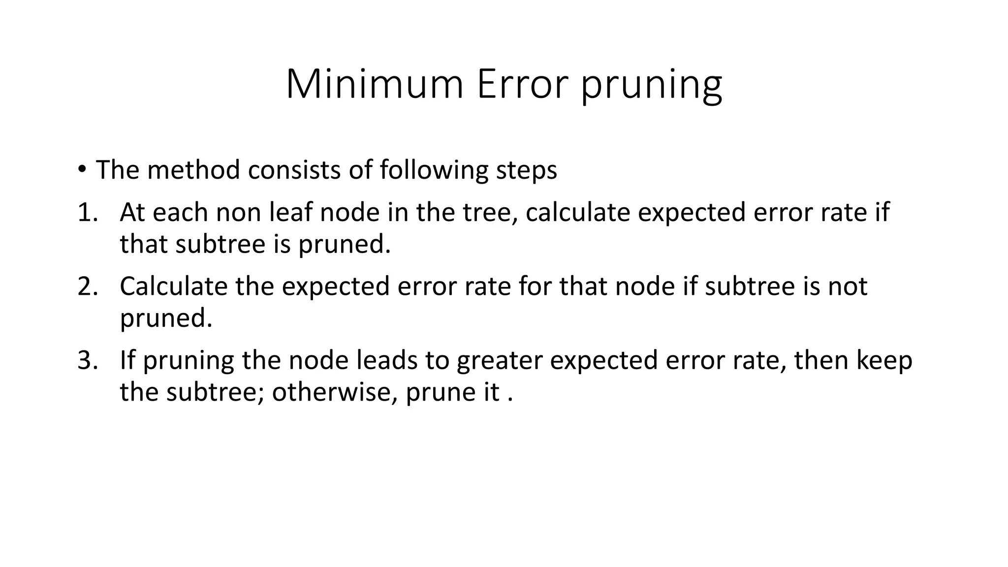 Minimum Error pruning
• The method consists of following steps
1. At each non leaf node in the tree, calculate expected error rate if
that subtree is pruned.
2. Calculate the expected error rate for that node if subtree is not
pruned.
3. If pruning the node leads to greater expected error rate, then keep
the subtree; otherwise, prune it .
 