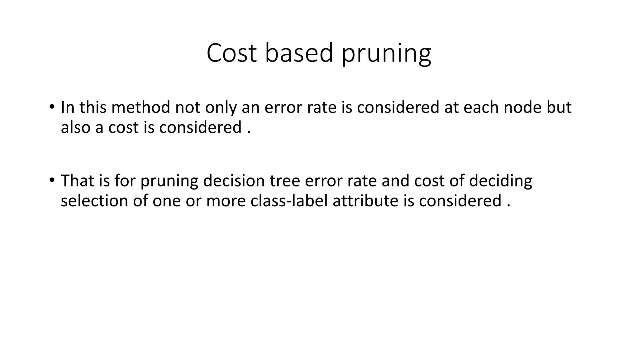 Cost based pruning
• In this method not only an error rate is considered at each node but
also a cost is considered .
• That is for pruning decision tree error rate and cost of deciding
selection of one or more class-label attribute is considered .
 