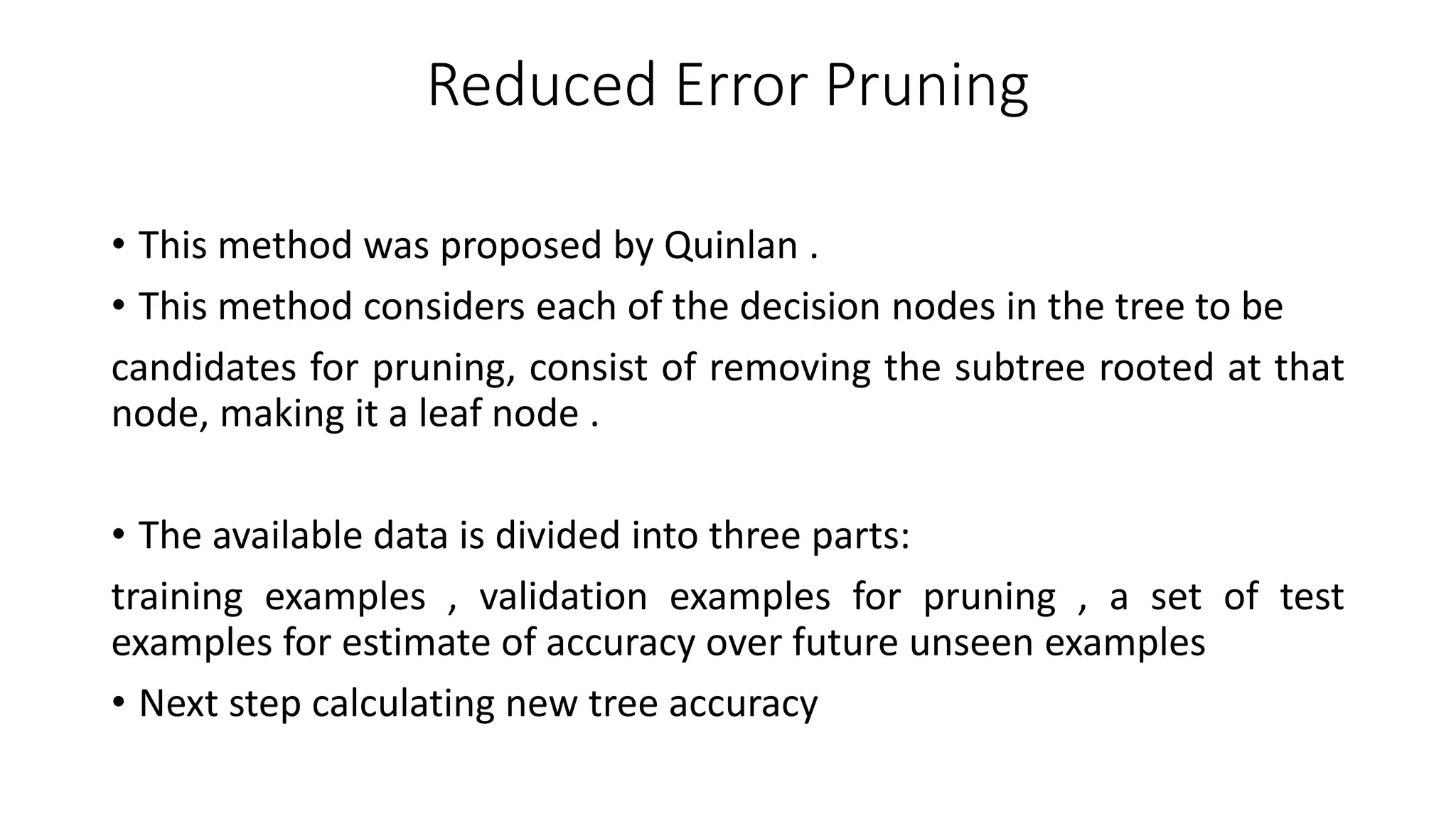 Reduced Error Pruning
• This method was proposed by Quinlan .
• This method considers each of the decision nodes in the tree to be
candidates for pruning, consist of removing the subtree rooted at that
node, making it a leaf node .
• The available data is divided into three parts:
training examples , validation examples for pruning , a set of test
examples for estimate of accuracy over future unseen examples
• Next step calculating new tree accuracy
 