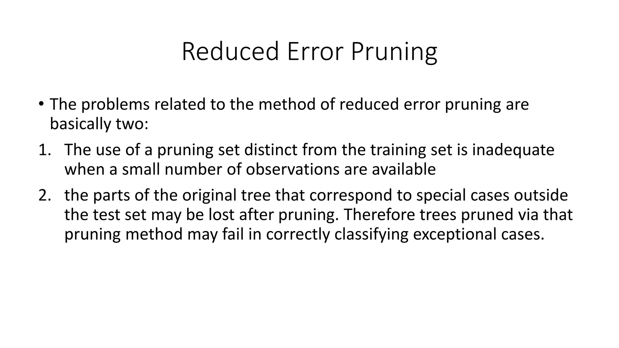Reduced Error Pruning
• The problems related to the method of reduced error pruning are
basically two:
1. The use of a pruning set distinct from the training set is inadequate
when a small number of observations are available
2. the parts of the original tree that correspond to special cases outside
the test set may be lost after pruning. Therefore trees pruned via that
pruning method may fail in correctly classifying exceptional cases.
 