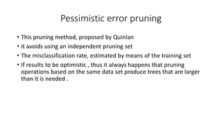 Pessimistic error pruning
• This pruning method, proposed by Quinlan
• it avoids using an independent pruning set
• The misclassification rate, estimated by means of the training set
• If results to be optimistic , thus it always happens that pruning
operations based on the same data set produce trees that are larger
than it is needed .
 
