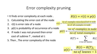 Error complexity pruning
• It finds error complexity at each node .
1. Calculating the error cost of the node
2. r(t) is error rate of a node
3. p(t) is probability of occurrence of a node
4. If node t was not pruned then error
cost of subtree T , rooted at t:
5. Then , The error complexity of the node
 