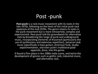 Post -punk Post-punk is a rock music movement with its roots in the late 1970s, following on the heels of the initial punk rock explosion of the mid-1970s. The genre retains its roots in the punk movement but is more introverted, complex and experimental. Post-punk laid the groundwork for alternative rock by broadening the range of punk and underground music, incorporating elements of Krautrock (particularly the use of synthesizers and extensive repetition), Jamaican dub music (specifically in bass guitar), American funk, studio experimentation, and even punk's traditional polar opposite, disco, into the genre. It found a firm place in the 1980s indie scene, and led to the development of genres such as gothic rock, industrial music, and alternative rock. 