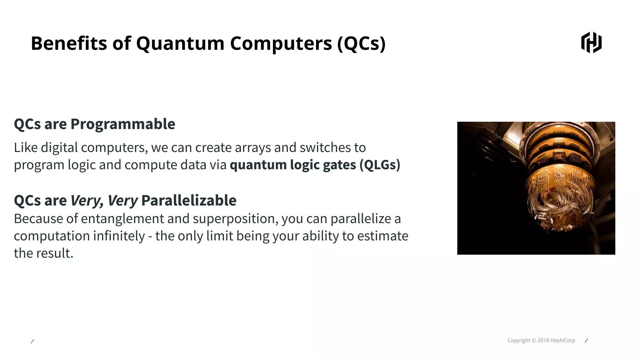 ⁄ Copyright © 2018 HashiCorp ⁄
Beneﬁts of Quantum Computers (QCs)
QCs are Programmable
Like digital computers, we can create arrays and switches to
program logic and compute data via quantum logic gates (QLGs)
QCs are Very, Very Parallelizable
Because of entanglement and superposition, you can parallelize a
computation infinitely - the only limit being your ability to estimate
the result.
 