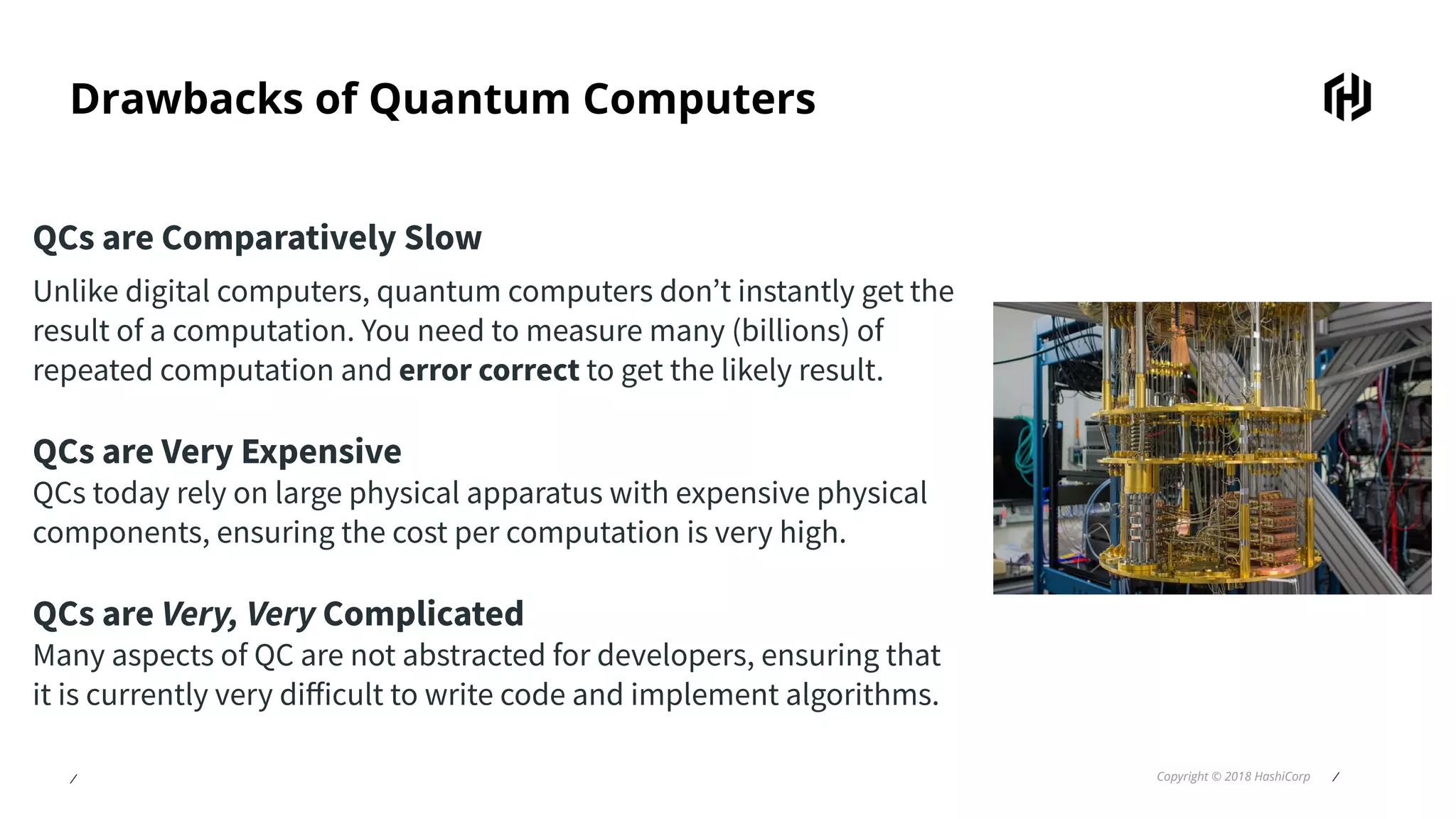 ⁄ Copyright © 2018 HashiCorp ⁄
Drawbacks of Quantum Computers
QCs are Comparatively Slow
Unlike digital computers, quantum computers don’t instantly get the
result of a computation. You need to measure many (billions) of
repeated computation and error correct to get the likely result.
QCs are Very Expensive
QCs today rely on large physical apparatus with expensive physical
components, ensuring the cost per computation is very high.
QCs are Very, Very Complicated
Many aspects of QC are not abstracted for developers, ensuring that
it is currently very diﬀicult to write code and implement algorithms.
 