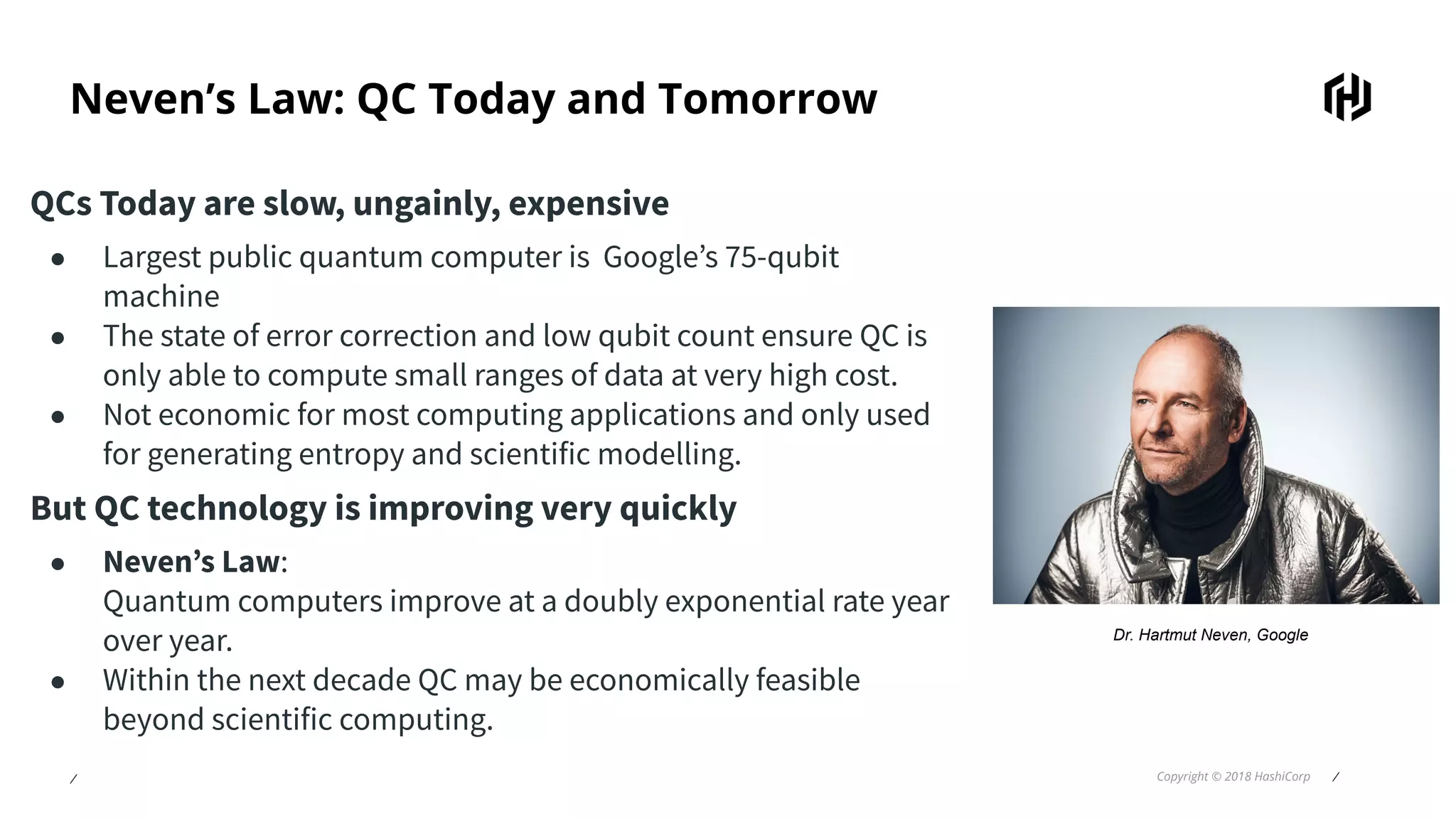 ⁄ Copyright © 2018 HashiCorp ⁄
Neven’s Law: QC Today and Tomorrow
QCs Today are slow, ungainly, expensive
● Largest public quantum computer is Google’s 75-qubit
machine
● The state of error correction and low qubit count ensure QC is
only able to compute small ranges of data at very high cost.
● Not economic for most computing applications and only used
for generating entropy and scientific modelling.
But QC technology is improving very quickly
● Neven’s Law:
Quantum computers improve at a doubly exponential rate year
over year.
● Within the next decade QC may be economically feasible
beyond scientific computing.
Dr. Hartmut Neven, Google
 