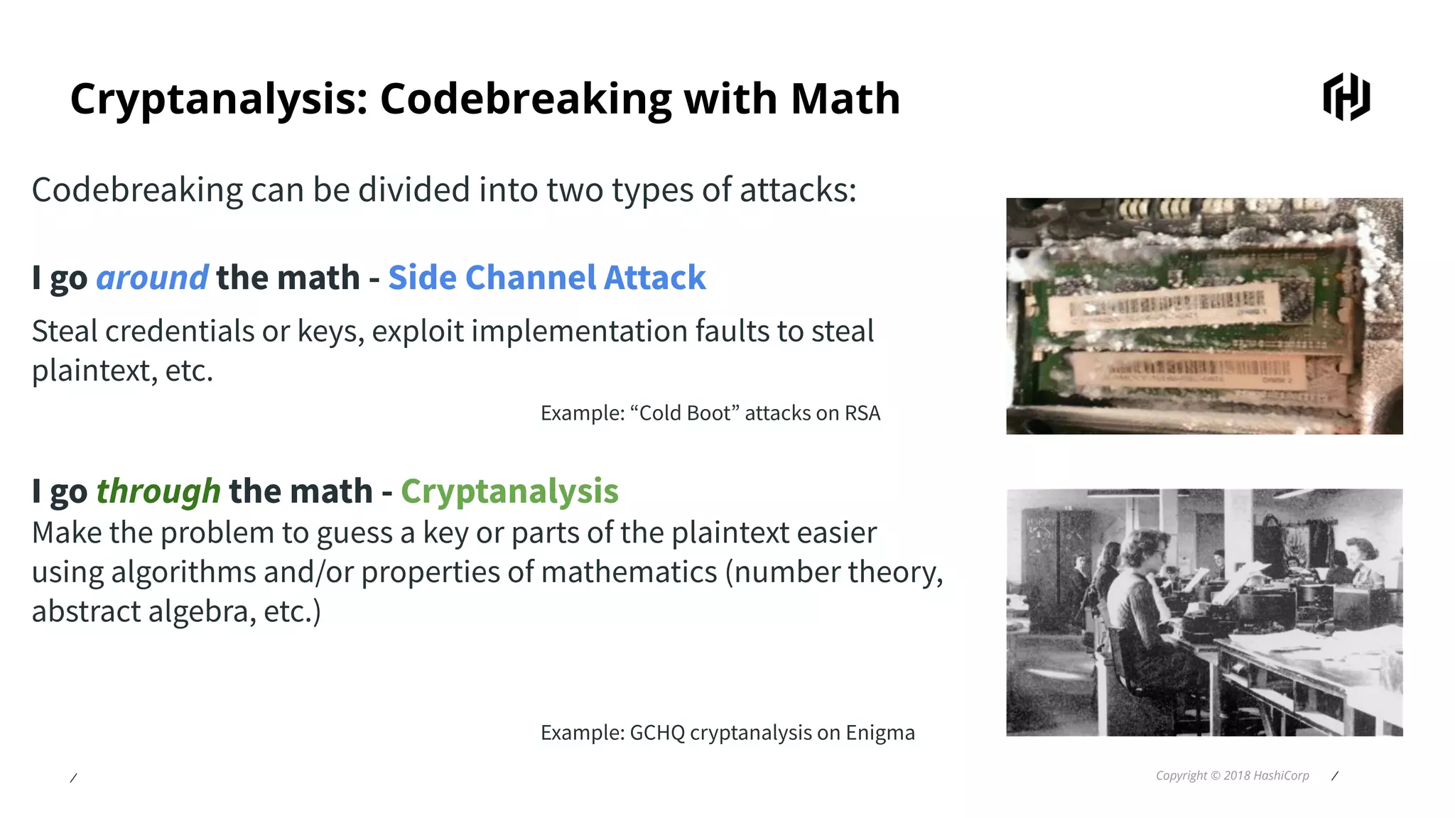 ⁄ Copyright © 2018 HashiCorp ⁄
Cryptanalysis: Codebreaking with Math
Codebreaking can be divided into two types of attacks:
I go around the math - Side Channel Attack
Steal credentials or keys, exploit implementation faults to steal
plaintext, etc.
Example: “Cold Boot” attacks on RSA
I go through the math - Cryptanalysis
Make the problem to guess a key or parts of the plaintext easier
using algorithms and/or properties of mathematics (number theory,
abstract algebra, etc.)
Example: GCHQ cryptanalysis on Enigma
 