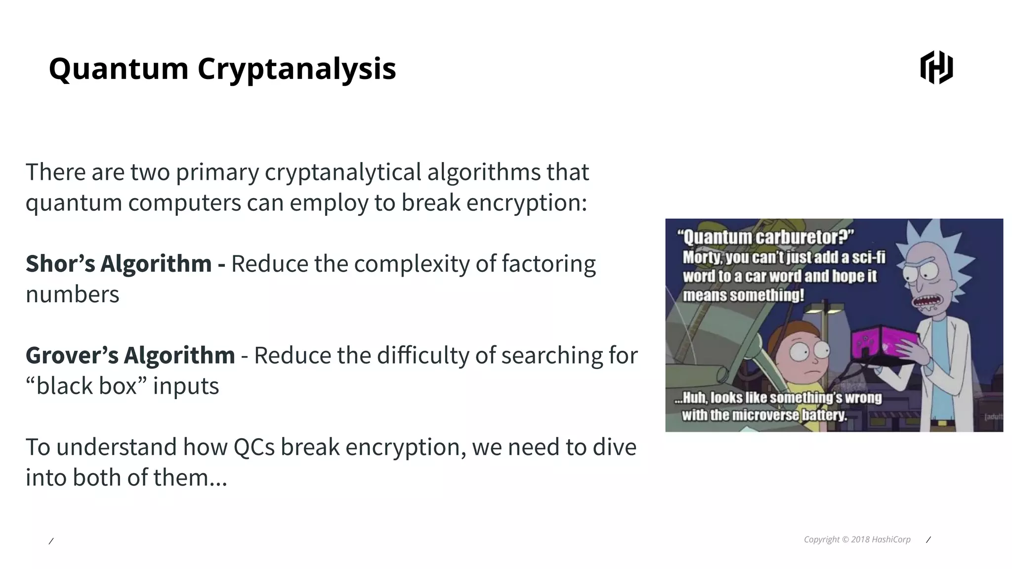 ⁄ Copyright © 2018 HashiCorp ⁄
Quantum Cryptanalysis
There are two primary cryptanalytical algorithms that
quantum computers can employ to break encryption:
Shor’s Algorithm - Reduce the complexity of factoring
numbers
Grover’s Algorithm - Reduce the diﬀiculty of searching for
“black box” inputs
To understand how QCs break encryption, we need to dive
into both of them...
 