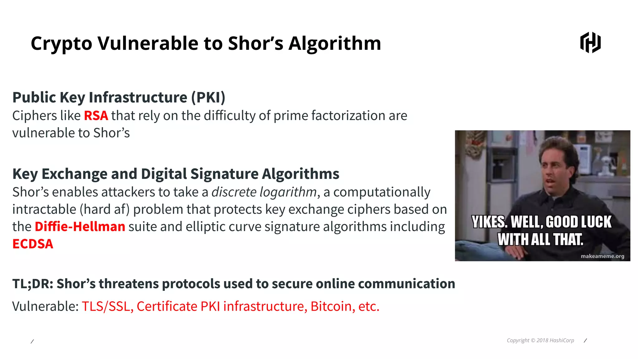 ⁄ Copyright © 2018 HashiCorp ⁄
Crypto Vulnerable to Shor’s Algorithm
Public Key Infrastructure (PKI)
Ciphers like RSA that rely on the diﬀiculty of prime factorization are
vulnerable to Shor’s
Key Exchange and Digital Signature Algorithms
Shor’s enables attackers to take a discrete logarithm, a computationally
intractable (hard af) problem that protects key exchange ciphers based on
the Diﬀie-Hellman suite and elliptic curve signature algorithms including
ECDSA
TL;DR: Shor’s threatens protocols used to secure online communication
Vulnerable: TLS/SSL, Certificate PKI infrastructure, Bitcoin, etc.
 