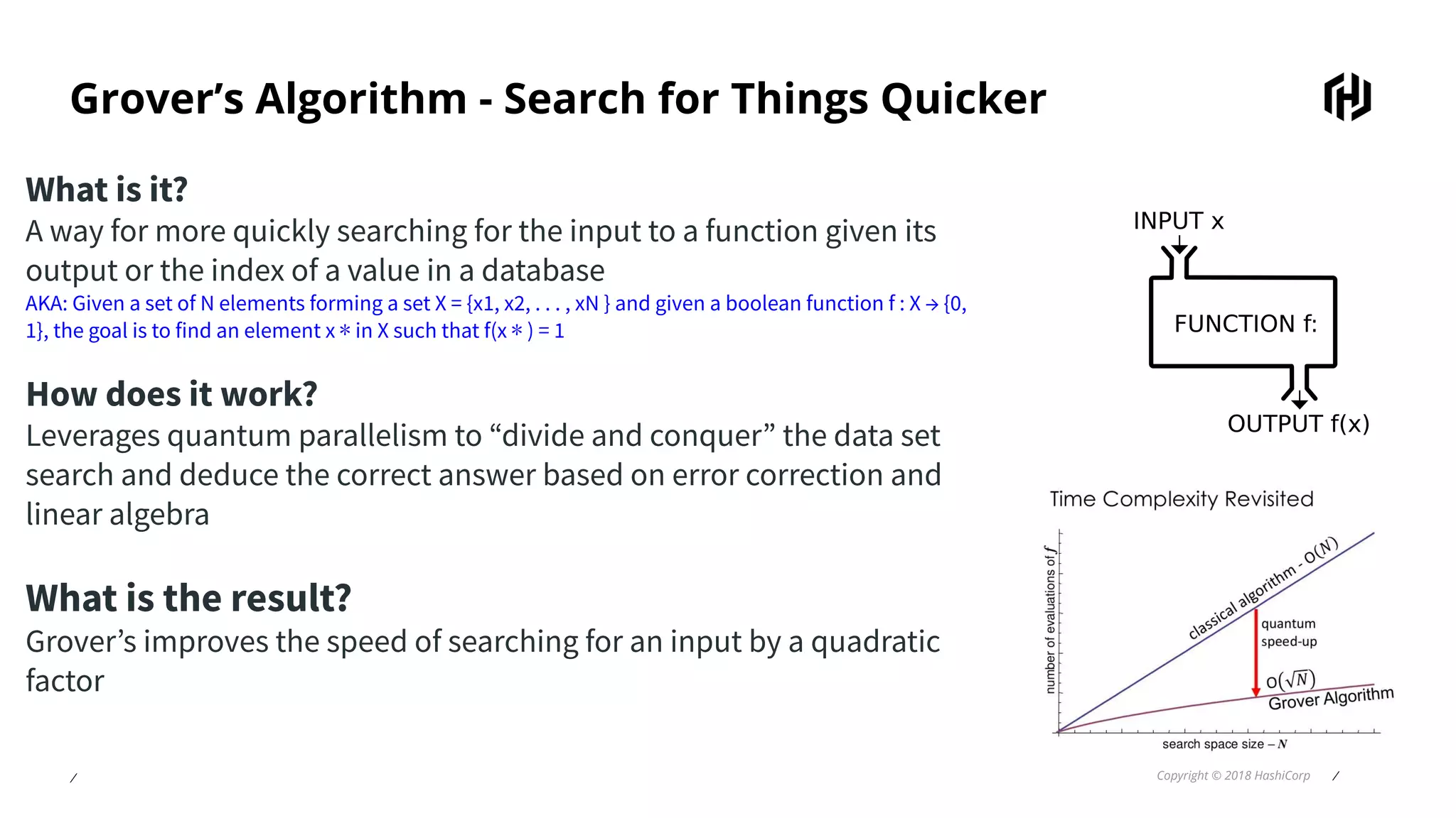 ⁄ Copyright © 2018 HashiCorp ⁄
Grover’s Algorithm - Search for Things Quicker
What is it?
A way for more quickly searching for the input to a function given its
output or the index of a value in a database
AKA: Given a set of N elements forming a set X = {x1, x2, . . . , xN } and given a boolean function f : X → {0,
1}, the goal is to find an element x ∗ in X such that f(x ∗ ) = 1
How does it work?
Leverages quantum parallelism to “divide and conquer” the data set
search and deduce the correct answer based on error correction and
linear algebra
What is the result?
Grover’s improves the speed of searching for an input by a quadratic
factor
 