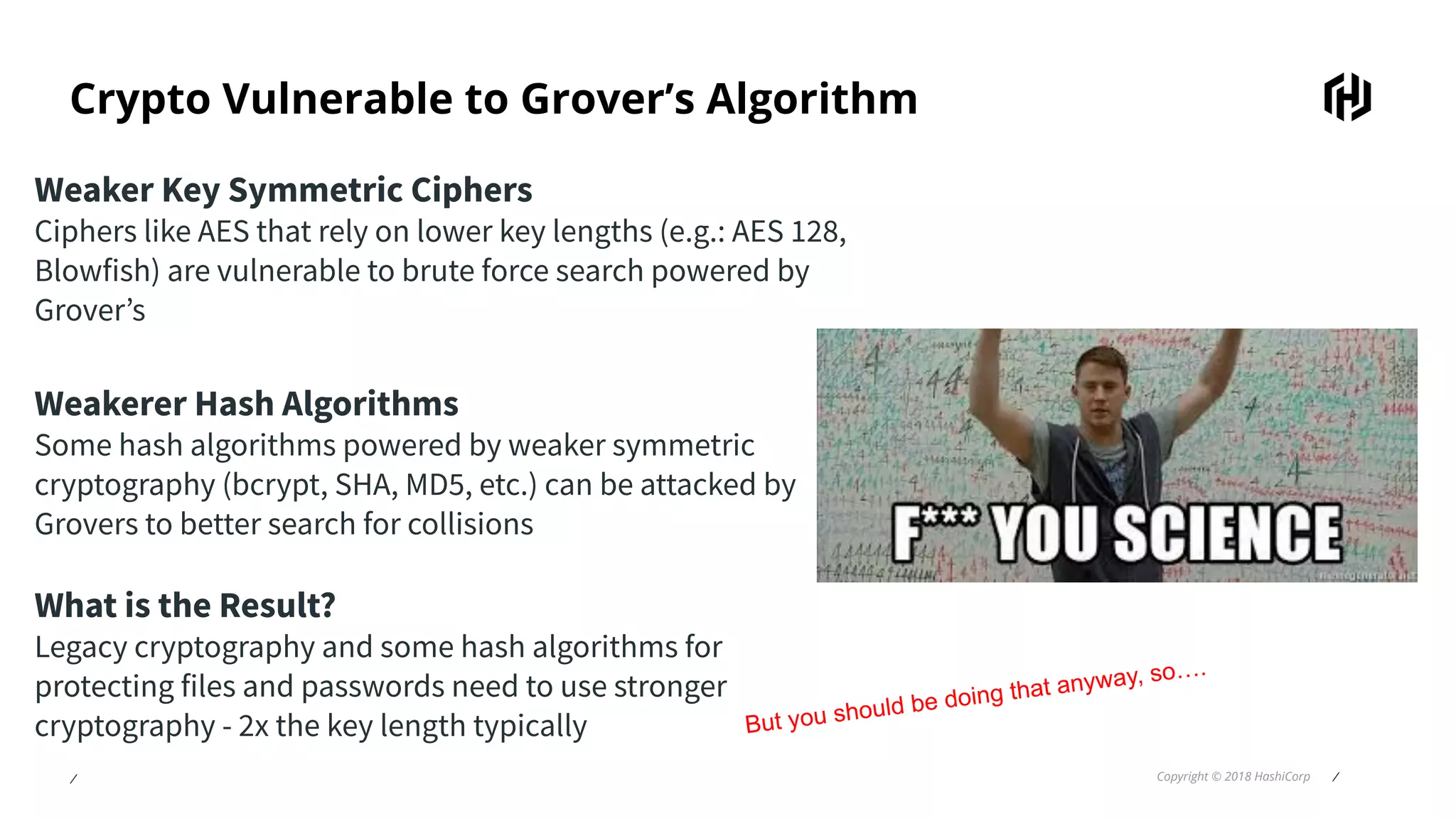 ⁄ Copyright © 2018 HashiCorp ⁄
Crypto Vulnerable to Grover’s Algorithm
Weaker Key Symmetric Ciphers
Ciphers like AES that rely on lower key lengths (e.g.: AES 128,
Blowfish) are vulnerable to brute force search powered by
Grover’s
Weakerer Hash Algorithms
Some hash algorithms powered by weaker symmetric
cryptography (bcrypt, SHA, MD5, etc.) can be attacked by
Grovers to better search for collisions
What is the Result?
Legacy cryptography and some hash algorithms for
protecting files and passwords need to use stronger
cryptography - 2x the key length typically But you should be doing that anyway, so….
 
