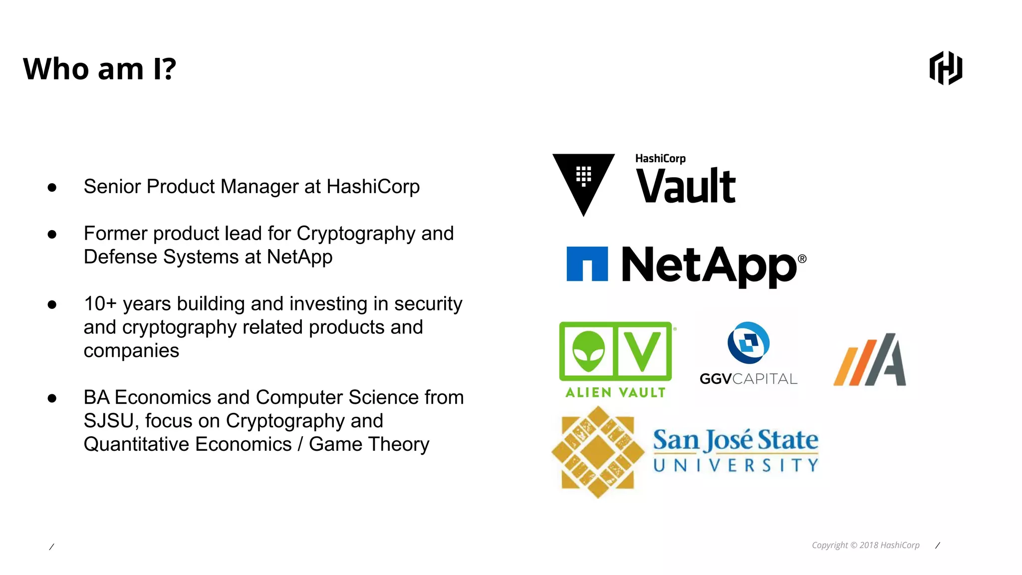 ⁄ Copyright © 2018 HashiCorp ⁄
Who am I?
● Senior Product Manager at HashiCorp
● Former product lead for Cryptography and
Defense Systems at NetApp
● 10+ years building and investing in security
and cryptography related products and
companies
● BA Economics and Computer Science from
SJSU, focus on Cryptography and
Quantitative Economics / Game Theory
 