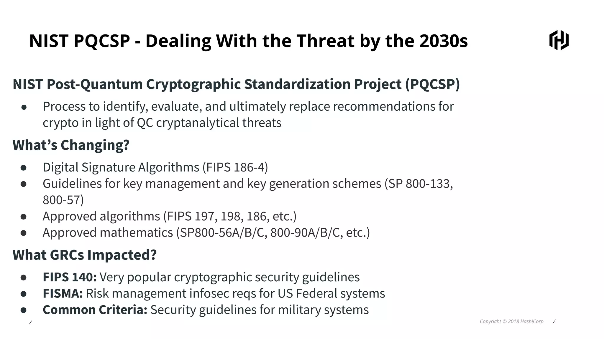 ⁄ Copyright © 2018 HashiCorp ⁄
NIST PQCSP - Dealing With the Threat by the 2030s
NIST Post-Quantum Cryptographic Standardization Project (PQCSP)
● Process to identify, evaluate, and ultimately replace recommendations for
crypto in light of QC cryptanalytical threats
What’s Changing?
● Digital Signature Algorithms (FIPS 186-4)
● Guidelines for key management and key generation schemes (SP 800-133,
800-57)
● Approved algorithms (FIPS 197, 198, 186, etc.)
● Approved mathematics (SP800-56A/B/C, 800-90A/B/C, etc.)
What GRCs Impacted?
● FIPS 140: Very popular cryptographic security guidelines
● FISMA: Risk management infosec reqs for US Federal systems
● Common Criteria: Security guidelines for military systems
 