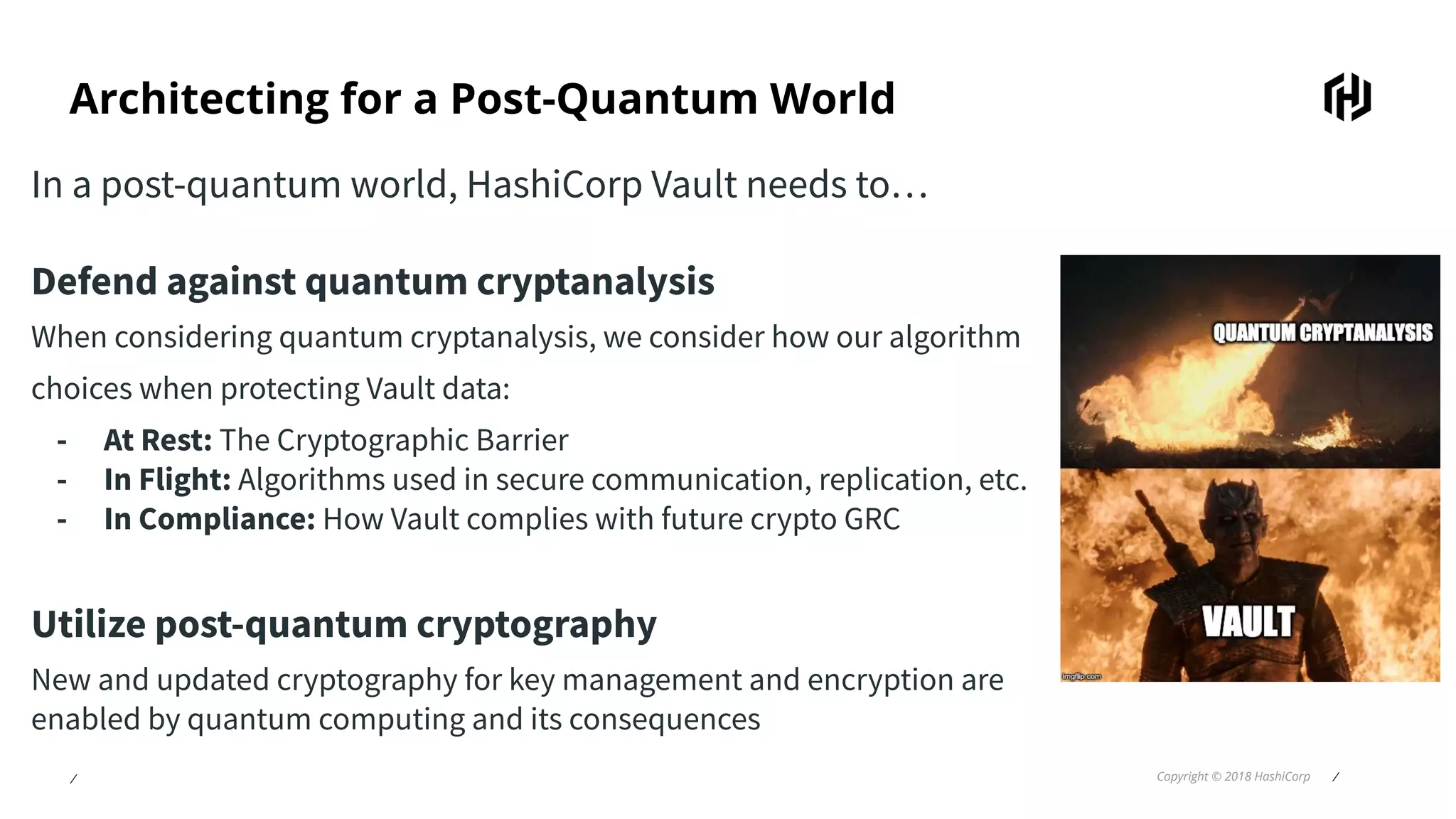 ⁄ Copyright © 2018 HashiCorp ⁄
Architecting for a Post-Quantum World
In a post-quantum world, HashiCorp Vault needs to…
Defend against quantum cryptanalysis
When considering quantum cryptanalysis, we consider how our algorithm
choices when protecting Vault data:
- At Rest: The Cryptographic Barrier
- In Flight: Algorithms used in secure communication, replication, etc.
- In Compliance: How Vault complies with future crypto GRC
Utilize post-quantum cryptography
New and updated cryptography for key management and encryption are
enabled by quantum computing and its consequences
 
