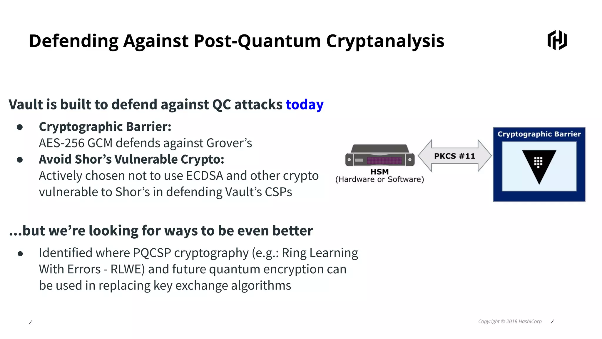 ⁄ Copyright © 2018 HashiCorp ⁄
Defending Against Post-Quantum Cryptanalysis
Vault is built to defend against QC attacks today
● Cryptographic Barrier:
AES-256 GCM defends against Grover’s
● Avoid Shor’s Vulnerable Crypto:
Actively chosen not to use ECDSA and other crypto
vulnerable to Shor’s in defending Vault’s CSPs
...but we’re looking for ways to be even better
● Identified where PQCSP cryptography (e.g.: Ring Learning
With Errors - RLWE) and future quantum encryption can
be used in replacing key exchange algorithms
 
