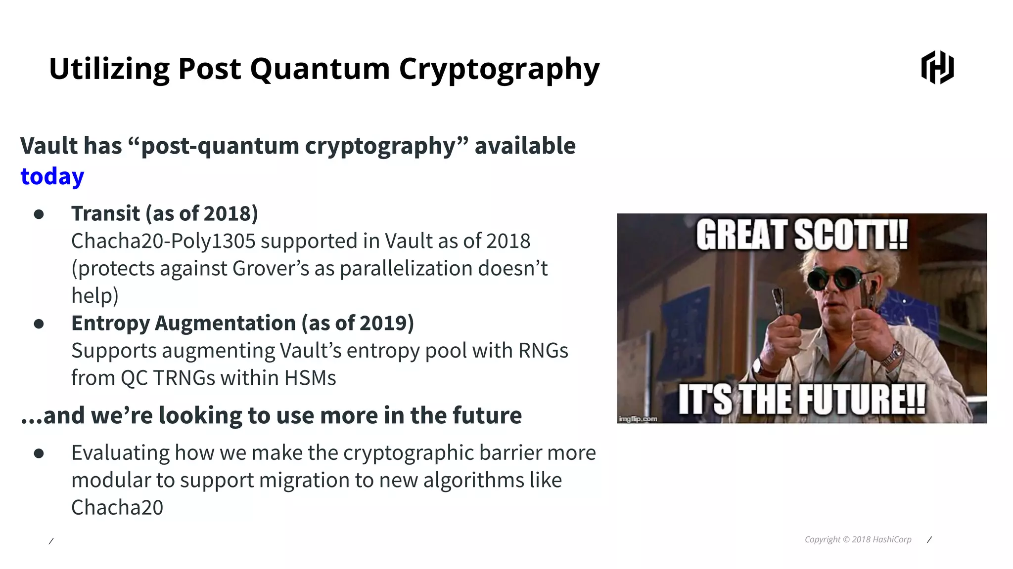 ⁄ Copyright © 2018 HashiCorp ⁄
Utilizing Post Quantum Cryptography
Vault has “post-quantum cryptography” available
today
● Transit (as of 2018)
Chacha20-Poly1305 supported in Vault as of 2018
(protects against Grover’s as parallelization doesn’t
help)
● Entropy Augmentation (as of 2019)
Supports augmenting Vault’s entropy pool with RNGs
from QC TRNGs within HSMs
...and we’re looking to use more in the future
● Evaluating how we make the cryptographic barrier more
modular to support migration to new algorithms like
Chacha20
 
