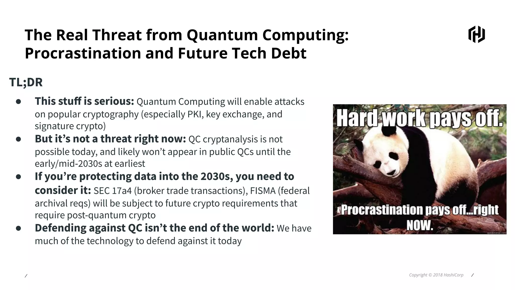 ⁄ Copyright © 2018 HashiCorp ⁄
The Real Threat from Quantum Computing:
Procrastination and Future Tech Debt
TL;DR
● This stuﬀ is serious: Quantum Computing will enable attacks
on popular cryptography (especially PKI, key exchange, and
signature crypto)
● But it’s not a threat right now: QC cryptanalysis is not
possible today, and likely won’t appear in public QCs until the
early/mid-2030s at earliest
● If you’re protecting data into the 2030s, you need to
consider it: SEC 17a4 (broker trade transactions), FISMA (federal
archival reqs) will be subject to future crypto requirements that
require post-quantum crypto
● Defending against QC isn’t the end of the world: We have
much of the technology to defend against it today
 