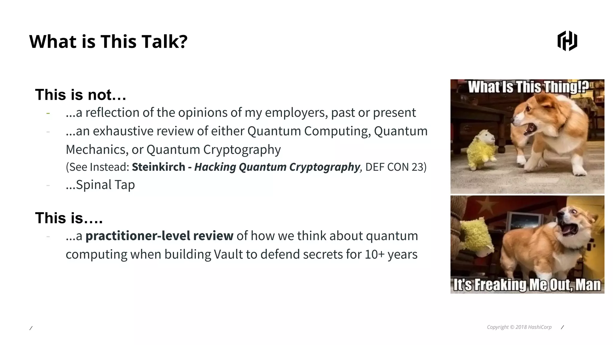 ⁄ Copyright © 2018 HashiCorp ⁄
What is This Talk?
This is not…
- ...a reflection of the opinions of my employers, past or present
- ...an exhaustive review of either Quantum Computing, Quantum
Mechanics, or Quantum Cryptography
(See Instead: Steinkirch - Hacking Quantum Cryptography, DEF CON 23)
- ...Spinal Tap
This is….
- ...a practitioner-level review of how we think about quantum
computing when building Vault to defend secrets for 10+ years
 