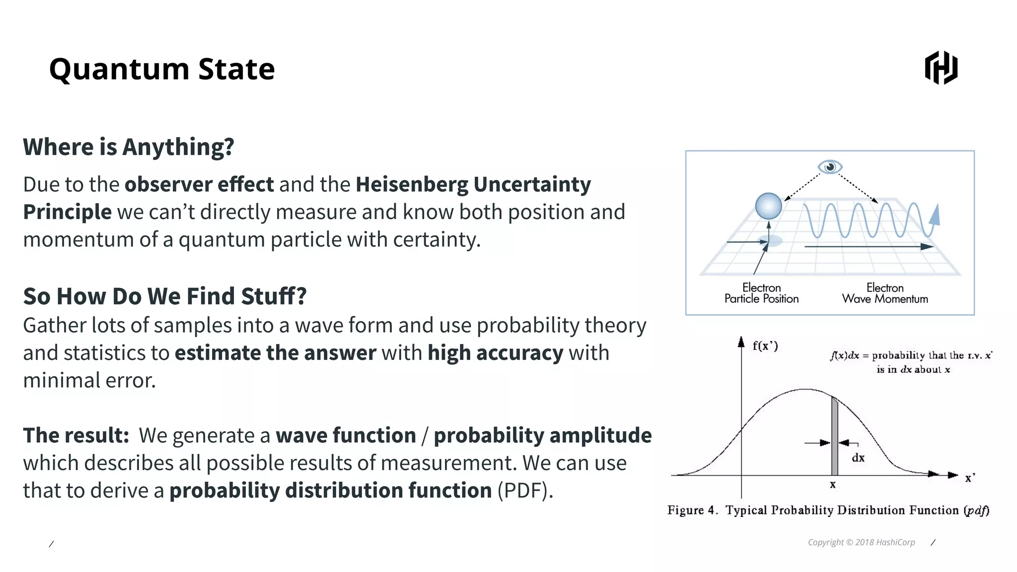 ⁄ Copyright © 2018 HashiCorp ⁄
Quantum State
Where is Anything?
Due to the observer eﬀect and the Heisenberg Uncertainty
Principle we can’t directly measure and know both position and
momentum of a quantum particle with certainty.
So How Do We Find Stuﬀ?
Gather lots of samples into a wave form and use probability theory
and statistics to estimate the answer with high accuracy with
minimal error.
The result: We generate a wave function / probability amplitude
which describes all possible results of measurement. We can use
that to derive a probability distribution function (PDF).
 