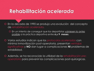 Rehabilitación acelerada
 En la década de 1990 se produjo una evolución del concepto
de rehabilitación acelerada.
 En un intento de conseguir que los deportistas volviesen lo antes
posible a la práctica deportiva entre 6 y 9 meses.
 Varios estudios indican que los protocolos acelerados con
mínima inmovilización post-operatoria, presentan ventajas
significativas y NO dan lugar a complicaciones NI problemas de
estabilidad.
 Además, se ha reconocido la utilidad de la rehabilitación pre-
operatoria para prevenir las complicaciones post-quirúrgicas.
 