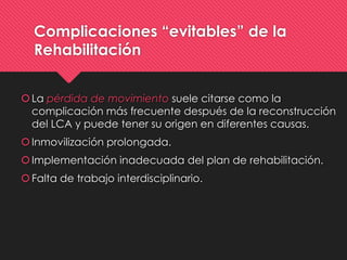 Complicaciones “evitables” de la
Rehabilitación
La pérdida de movimiento suele citarse como la
complicación más frecuente después de la reconstrucción
del LCA y puede tener su origen en diferentes causas.
Inmovilización prolongada.
Implementación inadecuada del plan de rehabilitación.
Falta de trabajo interdisciplinario.
 