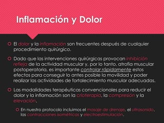 Inflamación y Dolor
 El dolor y la inflamación son frecuentes después de cualquier
procedimiento quirúrgico.
 Dado que las intervenciones quirúrgicas provocan inhibición
refleja de la actividad muscular y, por lo tanto, atrofia muscular
postoperatoria, es importante controlar rápidamente estos
efectos para conseguir lo antes posible la movilidad y poder
realizar las actividades de fortalecimiento muscular adecuadas.
 Las modalidades terapéuticas convencionales para reducir el
dolor y la inflamación son la crioterapia, la compresión y la
elevación.
 En nuestro protocolo incluimos el masaje de drenaje, el ultrasonido,
las contracciones isométricas y electroestimulación.
 