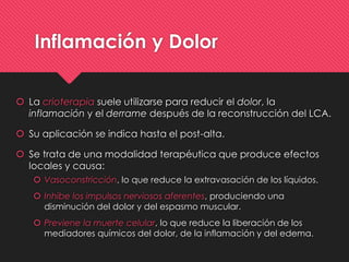 Inflamación y Dolor
 La crioterapia suele utilizarse para reducir el dolor, la
inflamación y el derrame después de la reconstrucción del LCA.
 Su aplicación se indica hasta el post-alta.
 Se trata de una modalidad terapéutica que produce efectos
locales y causa:
 Vasoconstricción, lo que reduce la extravasación de los líquidos.
 Inhibe los impulsos nerviosos aferentes, produciendo una
disminución del dolor y del espasmo muscular.
 Previene la muerte celular, lo que reduce la liberación de los
mediadores químicos del dolor, de la inflamación y del edema.
 