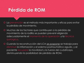 Pérdida de ROM
 La prevención es el método más importante y eficaz para evitar
la pérdida de movimiento.
 Muchos de los factores que contribuyen a la pérdida de
movimiento de la rodilla se pueden prevenir eligiendo
adecuadamente el momento de la operación y la técnica
quirúrgica.
 Cuando la reconstrucción del LCA se pospone se trabaja para
disminuir la inflamación y el edema postraumático agudo, y el
paciente recupere la movilidad y la fuerza del cuádriceps,
disminuyendo la posibilidad de pérdida de ROM.
 