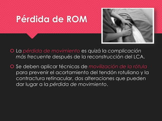 Pérdida de ROM
 La pérdida de movimiento es quizá la complicación
más frecuente después de la reconstrucción del LCA.
 Se deben aplicar técnicas de movilización de la rótula
para prevenir el acortamiento del tendón rotuliano y la
contractura retinacular, dos alteraciones que pueden
dar lugar a la pérdida de movimiento.
 