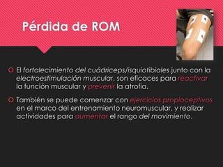 Pérdida de ROM
 El fortalecimiento del cuádriceps/isquiotibiales junto con la
electroestimulación muscular, son eficaces para reactivar
la función muscular y prevenir la atrofia.
 También se puede comenzar con ejercicios propioceptivos
en el marco del entrenamiento neuromuscular, y realizar
actividades para aumentar el rango del movimiento.
 