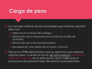 Carga de peso
 Las ventajas teóricas de las actividades que implican soportar
peso son:
 Mejora en la nutrición del cartílago.
 Disminución de la osteopenia provocada por la falta de
actividad.
 Disminución de la fibrosis perirrotuliana.
 Recuperación más rápida de la función muscular.
 Tyler et al (1998) demostraron que los ejercicios que implican
soportar peso, cuando se inician de forma precoz, reducen la
inhibición muscular en la articulación de la rodilla que se
produce en las primeras fases del período postoperatorio.
 