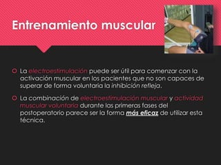 Entrenamiento muscular
 La electroestimulación puede ser útil para comenzar con la
activación muscular en los pacientes que no son capaces de
superar de forma voluntaria la inhibición refleja.
 La combinación de electroestimulación muscular y actividad
muscular voluntaria durante las primeras fases del
postoperatorio parece ser la forma más eficaz de utilizar esta
técnica.
 