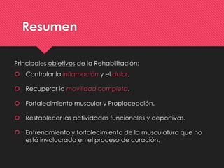 Resumen
Principales objetivos de la Rehabilitación:
 Controlar la inflamación y el dolor.
 Recuperar la movilidad completa.
 Fortalecimiento muscular y Propiocepción.
 Restablecer las actividades funcionales y deportivas.
 Entrenamiento y fortalecimiento de la musculatura que no
está involucrada en el proceso de curación.
 