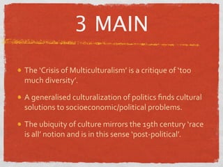 3 MAIN

The ‘Crisis of Multiculturalism’ is a critique of ‘too 
much diversity’.

A generalised culturalization of politics ﬁnds cultural 
solutions to socioeconomic/political problems.

The ubiquity of culture mirrors the 19th century ‘race 
is all’ notion and is in this sense ‘post‐political’.
 