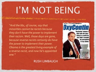 I’M NOT BEING
“And the libs, of course, say that 
minorities cannot be racists because 
they don't have the power to implement 
their racism. Well, those days are gone, 
because reverse racists certainly do have 
the power to implement their power. 
Obama is the greatest living example of 
a reverse racist, and now he's appointed 
one.”

                     RUSH LIMBAUGH
 