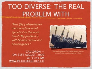 TOO DIVERSE: THE REAL
   PROBLEM WITH
 “Nas @43 where have I 
 mentioned the word 
 ‘genetics’ or the word 
 ‘race’? My problem is 
 with Somali culture not 
 Somali genes.”

          CAULDRON —        Entropa Installation: The Netherlands is seen as
                               series of minarets submerged by a ﬂood
 ON 21ST AUGUST, 2009
           AT 11:41 AM
WWW.PICKLEDPOLITICS.CO
 