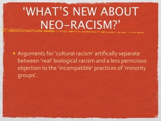 ‘WHAT’S NEW ABOUT
    NEO-RACISM?’

Arguments for ‘cultural racism’ artiﬁcally separate 
between ‘real’ biological racism and a less pernicious 
objection to the ‘incompatible’ practices of ‘minority 
groups’.
 
