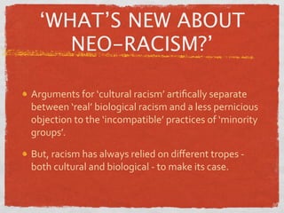 ‘WHAT’S NEW ABOUT
    NEO-RACISM?’

Arguments for ‘cultural racism’ artiﬁcally separate 
between ‘real’ biological racism and a less pernicious 
objection to the ‘incompatible’ practices of ‘minority 
groups’.

But, racism has always relied on diﬀerent tropes ‐ 
both cultural and biological ‐ to make its case.
 