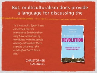 But, multiculturalism does provide
  a language for discussing the

“It is not racist. Spain is less 
concerned that its 
immigrants be white than 
they have similarities of 
worldview with the people 
already established there, 
starting with what the 
inside of a Church looks 
like.”

            CHRISTOPHER
              CALDWELL
 