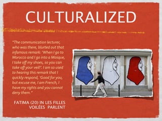 CULTURALIZED
“The communication lecturer, 
who was there, blurted out that 
infamous remark: ‘When I go to 
Morocco and I go into a Mosque, 
I take oﬀ my shoes, so you can 
take oﬀ your veil!’. I am so used 
to hearing this remark that I 
quickly respond, ‘Good for you, 
but excuse me, I am French, I 
have my rights and you cannot 
deny them.”

 FATIMA (20) IN LES FILLES
       VOILÉES PARLENT
 