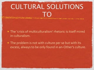 CULTURAL SOLUTIONS
       TO

The ‘crisis of multiculturalism’ rhetoric is itself mired 
in culturalism.

The problem is not with culture per se but with its 
excess, always to be only found in an‐Other’s culture.
 